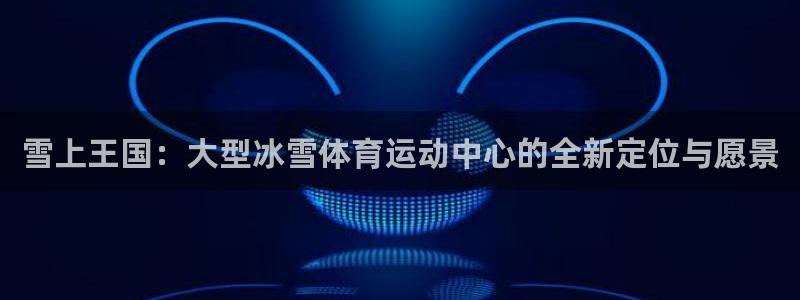 雪上王国：大型冰雪体育运动中心的全新定位与愿景